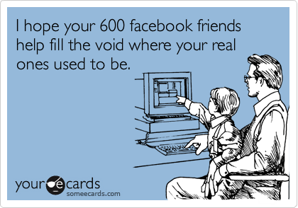 I hope your 600 facebook friends help fill the void where your real
ones used to be. 