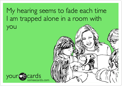 My hearing seems to fade each time I am trapped alone in a room with you