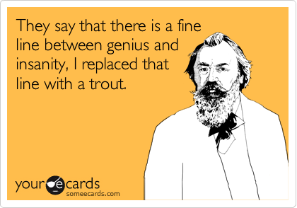 They say that there is a fine
line between genius and
insanity, I replaced that
line with a trout. 
