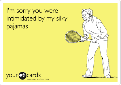 I'm sorry you were
intimidated by my silky
pajamas
