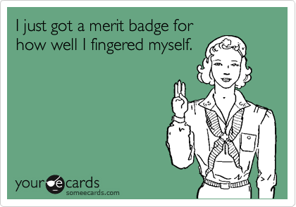 I just got a merit badge for
how well I fingered myself.