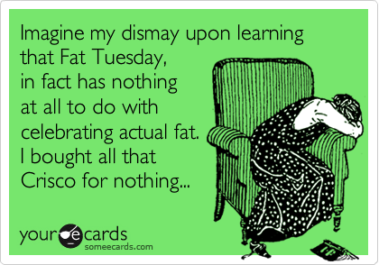 Imagine my dismay upon learning
that Fat Tuesday,
in fact has nothing
at all to do with
celebrating actual fat.
I bought all that 
Crisco for nothing...