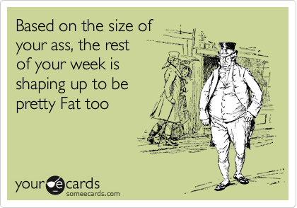 Based on the size of 
your ass, the rest 
of your week is
shaping up to be
pretty Fat too