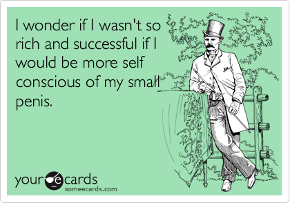 I wonder if I wasn't so
rich and successful if I
would be more self
conscious of my small
penis.