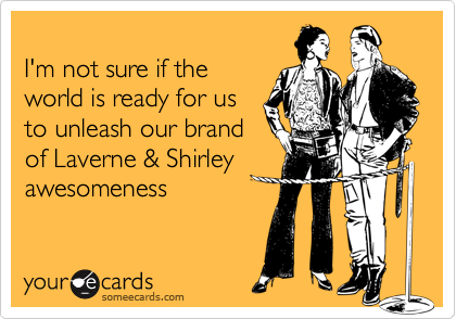
I'm not sure if the
world is ready for us
to unleash our brand
of Laverne & Shirley
awesomeness 
