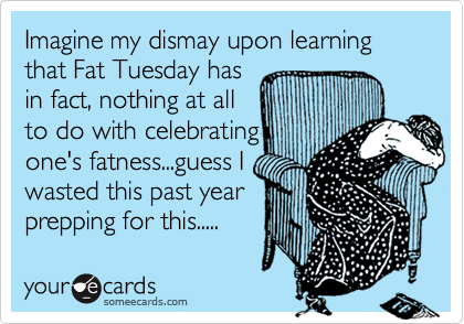 Imagine my dismay upon learning that Fat Tuesday has
in fact, nothing at all 
to do with celebrating
one's fatness...guess I 
wasted this past year
prepping for this.....