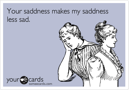 Your saddness makes my saddness less sad.