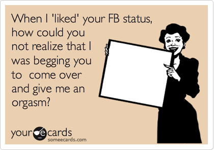 When I 'liked' your FB status,
how could you
not realize that I
was begging you
to  come over
and give me an
orgasm?