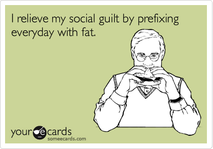 I relieve my social guilt by prefixing everyday with fat.