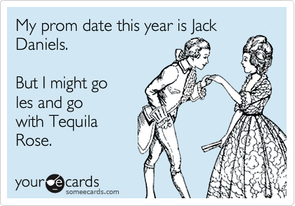My prom date this year is Jack
Daniels.   

But I might go 
les and go
with Tequila
Rose.