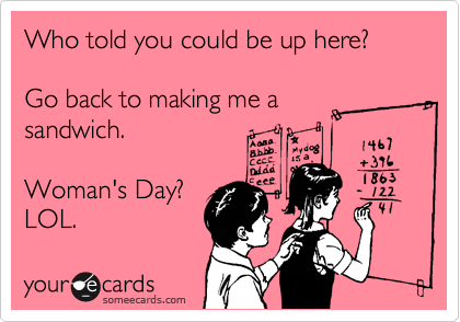 Who told you could be up here?

Go back to making me a
sandwich.

Woman's Day?
LOL. 