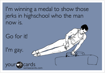 I'm winning a medal to show those jerks in highschool who the man now is.

Go for it!

I'm gay.