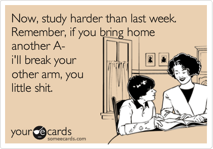 Now, study harder than last week.
Remember, if you bring home 
another A- 
i'll break your
other arm, you
little shit.