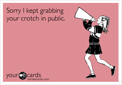 Sorry I kept grabbing
your crotch in public.