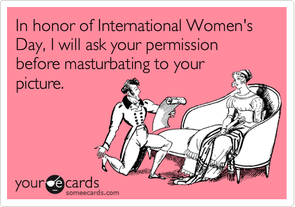 In honor of International Women's Day, I will ask your permission before masturbating to your
picture.