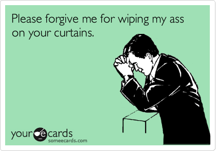 Please forgive me for wiping my ass on your curtains.  
