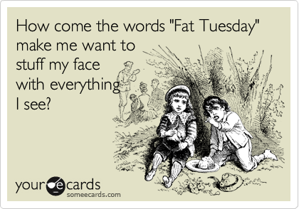 How come the words "Fat Tuesday" make me want to 
stuff my face 
with everything
I see?
