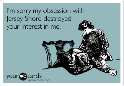 I'm sorry my obsession with 
Jersey Shore destroyed 
your interest in me.