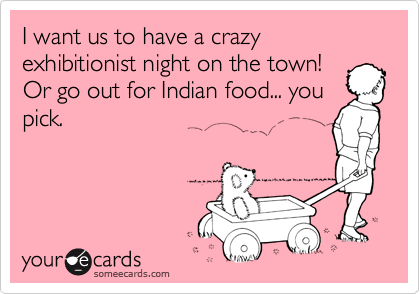 I want us to have a crazy exhibitionist night on the town!
Or go out for Indian food... you
pick.