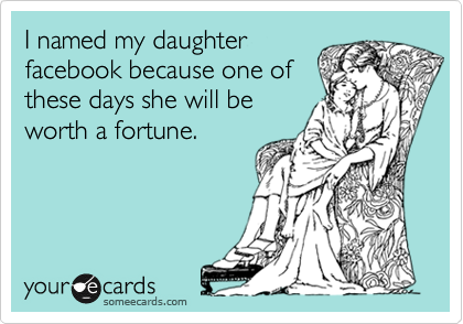 I named my daughter
facebook because one of
these days she will be
worth a fortune.