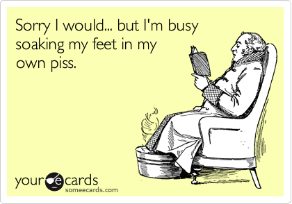 Sorry I would... but I'm busy 
soaking my feet in my
own piss. 