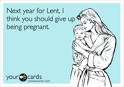 Next year for Lent, I
think you should give up
being pregnant.
