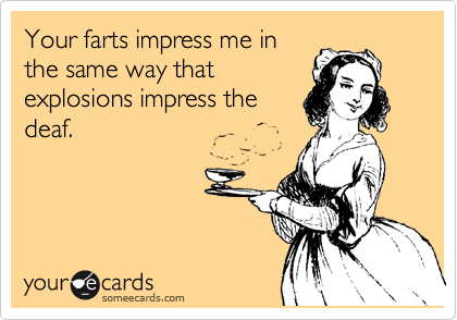 Your farts impress me in
the same way that
explosions impress the
deaf.