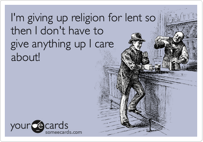 I'm giving up religion for lent so
then I don't have to
give anything up I care
about!