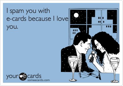 I spam you with
e-cards because I love
you.