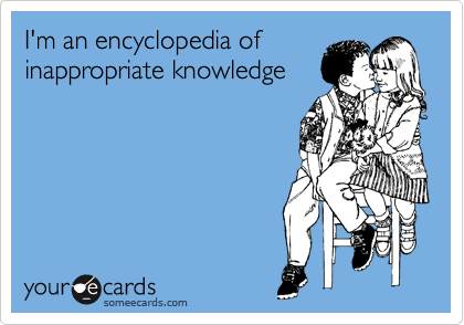 I'm an encyclopedia of
inappropriate knowledge