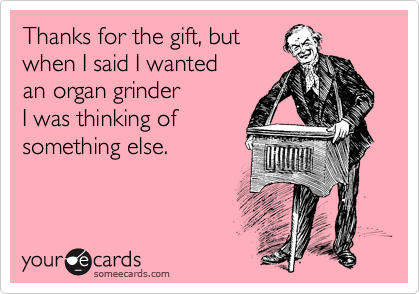 Thanks for the gift, but
when I said I wanted
an organ grinder 
I was thinking of
something else.