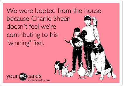 We were booted from the house because Charlie Sheen
doesn't feel we're
contributing to his
"winning" feel.
