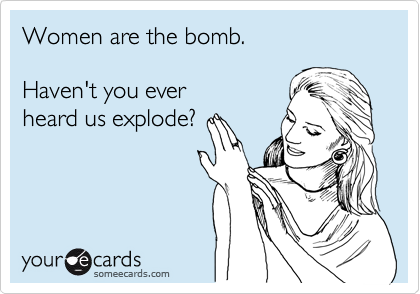Women are the bomb. 

Haven't you ever 
heard us explode?
