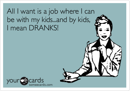 All I want is a job where I can
be with my kids...and by kids,
I mean DRANKS!