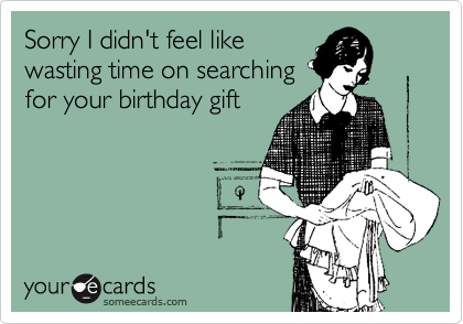 Sorry I didn't feel like
wasting time on searching
for your birthday gift