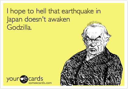 I hope to hell that earthquake in Japan doesn't awaken
Godzilla.