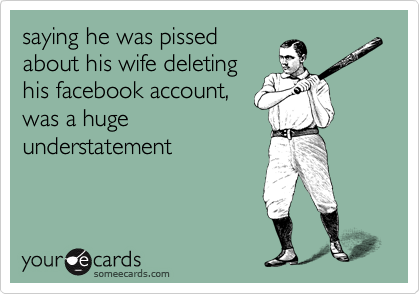 saying he was pissed
about his wife deleting
his facebook account,
was a huge
understatement