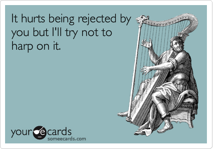 It hurts being rejected by
you but I'll try not to
harp on it. 