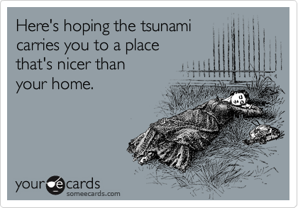 Here's hoping the tsunami
carries you to a place 
that's nicer than 
your home. 