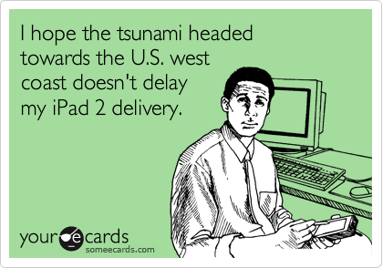 I hope the tsunami headed
towards the U.S. west
coast doesn't delay
my iPad 2 delivery.