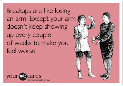 Breakups are like losing
an arm. Except your arm
doesn't keep showing
up every couple
of weeks to make you
feel worse.
