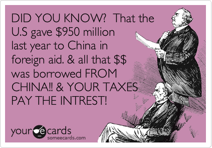 DID YOU KNOW?  That the
U.S gave %24950 million 
last year to China in 
foreign aid. & all that %24%24
was borrowed FROM 
CHINA!! & YOUR TAXES
PAY THE INTREST! 