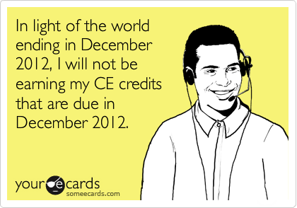 In light of the world
ending in December
2012, I will not be
earning my CE credits
that are due in
December 2012.