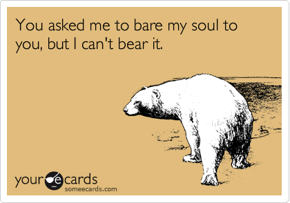You asked me to bare my soul to you, but I can't bear it.