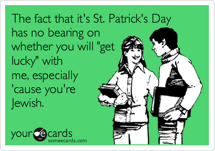 The fact that it's St. Patrick's Day has no bearing on
whether you will "get
lucky" with
me, especially
'cause you're
Jewish.