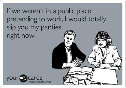 If we weren't in a public place pretending to work, I would totally slip you my panties
right now.