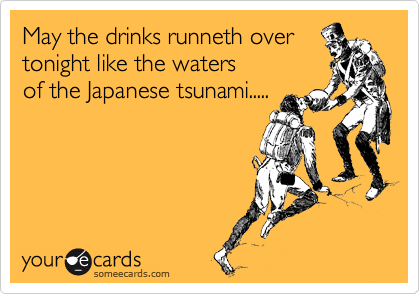 May the drinks runneth over 
tonight like the waters 
of the Japanese tsunami.....