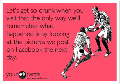 Let's get so drunk when you
visit that the only way we'll
rememeber what
happened is by looking
at the pictures we post
on Facebook the next
day.