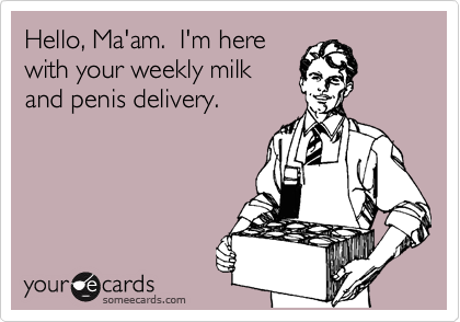 Hello, Ma'am.  I'm here
with your weekly milk
and penis delivery.