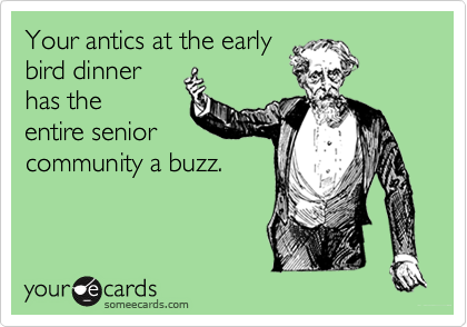 Your antics at the early
bird dinner
has the
entire senior
community a buzz.